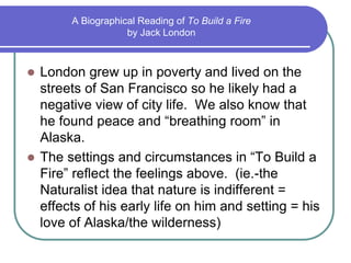 A Biographical Reading of To Build a Fire
by Jack London
 London grew up in poverty and lived on the
streets of San Francisco so he likely had a
negative view of city life. We also know that
he found peace and “breathing room” in
Alaska.
 The settings and circumstances in “To Build a
Fire” reflect the feelings above. (ie.-the
Naturalist idea that nature is indifferent =
effects of his early life on him and setting = his
love of Alaska/the wilderness)
 