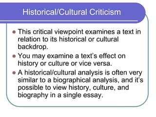 Historical/Cultural Criticism
 This critical viewpoint examines a text in
relation to its historical or cultural
backdrop.
 You may examine a text’s effect on
history or culture or vice versa.
 A historical/cultural analysis is often very
similar to a biographical analysis, and it’s
possible to view history, culture, and
biography in a single essay.
 