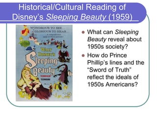 Historical/Cultural Reading of
Disney’s Sleeping Beauty (1959)
 What can Sleeping
Beauty reveal about
1950s society?
 How do Prince
Phillip’s lines and the
“Sword of Truth”
reflect the ideals of
1950s Americans?
 