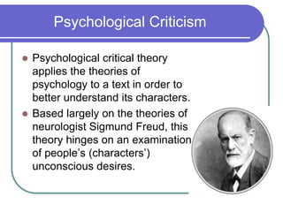 Psychological Criticism
 Psychological critical theory
applies the theories of
psychology to a text in order to
better understand its characters.
 Based largely on the theories of
neurologist Sigmund Freud, this
theory hinges on an examination
of people’s (characters’)
unconscious desires.
 