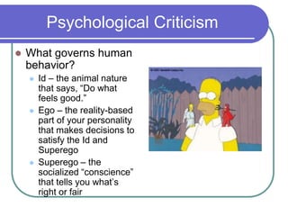 Psychological Criticism
 What governs human
behavior?
 Id – the animal nature
that says, “Do what
feels good.”
 Ego – the reality-based
part of your personality
that makes decisions to
satisfy the Id and
Superego
 Superego – the
socialized “conscience”
that tells you what’s
right or fair
 