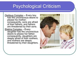 Psychological Criticism
Oedipus Complex – Every boy
has the unconscious desire to
please his mother;
consequently, sons are afraid
of their fathers, and fathers
are threatened by their sons.
Elektra Complex – Every
daughter has the unconscious
desire to please her father;
consequently, daughters are
deeply afraid of their mothers,
and mothers are deeply
threatened by their daughters.
 