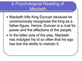 A Psychological Reading of
Macbeth
 Macbeth kills King Duncan because he
unconsciously recognizes the king as a
father-figure. Hence, Duncan is a rival for
power and the affections of the people.
 In the latter acts of the play, Macbeth
has indulged his id so often that his ego
has lost the ability to restrain it.
 