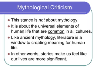 Mythological Criticism
 This stance is not about mythology.
 It is about the universal elements of
human life that are common in all cultures.
 Like ancient mythology, literature is a
window to creating meaning for human
life.
 In other words, stories make us feel like
our lives are more significant.
 