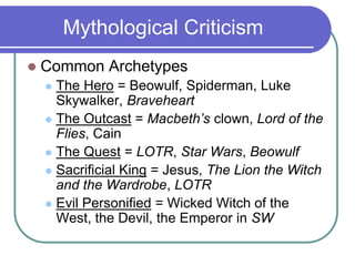 Mythological Criticism
 Common Archetypes
 The Hero = Beowulf, Spiderman, Luke
Skywalker, Braveheart
 The Outcast = Macbeth’s clown, Lord of the
Flies, Cain
 The Quest = LOTR, Star Wars, Beowulf
 Sacrificial King = Jesus, The Lion the Witch
and the Wardrobe, LOTR
 Evil Personified = Wicked Witch of the
West, the Devil, the Emperor in SW
 