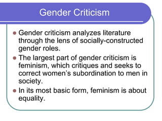 Gender Criticism
 Gender criticism analyzes literature
through the lens of socially-constructed
gender roles.
 The largest part of gender criticism is
feminism, which critiques and seeks to
correct women’s subordination to men in
society.
 In its most basic form, feminism is about
equality.
 