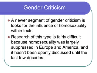 Gender Criticism
 A newer segment of gender criticism is
looks for the influence of homosexuality
within texts.
 Research of this type is fairly difficult
because homosexuality was largely
suppressed in Europe and America, and
it hasn’t been openly discussed until the
last few decades.
 