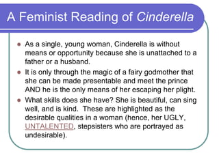 A Feminist Reading of Cinderella
 As a single, young woman, Cinderella is without
means or opportunity because she is unattached to a
father or a husband.
 It is only through the magic of a fairy godmother that
she can be made presentable and meet the prince
AND he is the only means of her escaping her plight.
 What skills does she have? She is beautiful, can sing
well, and is kind. These are highlighted as the
desirable qualities in a woman (hence, her UGLY,
UNTALENTED, stepsisters who are portrayed as
undesirable).
 