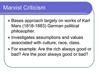 Marxist Criticism
 Bases approach largely on works of Karl
Marx (1818-1883) German political
philosopher.
 Investigates assumptions and values
associated with culture, race, class.
 For example: Are the rich always good or
bad? Are the poor always good or bad?
 