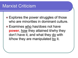 Marxist Criticism
 Explores the power struggles of those
who are minorities in dominant culture.
 Examines who has/does not have
power, how they attained it/why they
don’t have it, and what they do with
it/how they are manipulated by it.
 