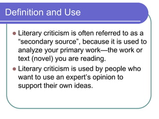 Definition and Use
 Literary criticism is often referred to as a
“secondary source”, because it is used to
analyze your primary work—the work or
text (novel) you are reading.
 Literary criticism is used by people who
want to use an expert’s opinion to
support their own ideas.
 
