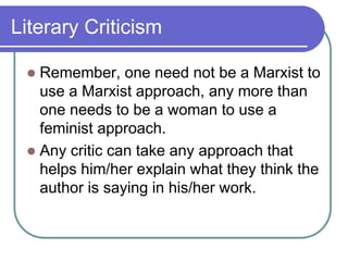 Literary Criticism
 Remember, one need not be a Marxist to
use a Marxist approach, any more than
one needs to be a woman to use a
feminist approach.
 Any critic can take any approach that
helps him/her explain what they think the
author is saying in his/her work.
 