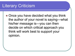 Literary Criticism
 Once you have decided what you think
the author of your novel is saying—what
his/her message is—you can then
decide on which critical approach you
think will work best to support your
opinion.
 
