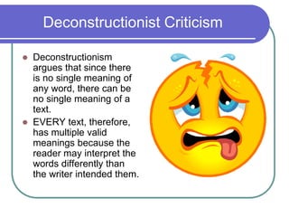 Deconstructionist Criticism
 Deconstructionism
argues that since there
is no single meaning of
any word, there can be
no single meaning of a
text.
 EVERY text, therefore,
has multiple valid
meanings because the
reader may interpret the
words differently than
the writer intended them.
 