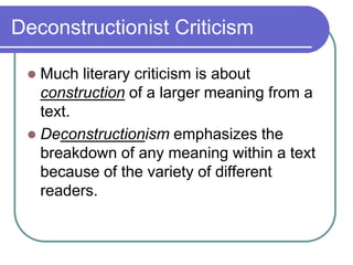 Deconstructionist Criticism
 Much literary criticism is about
construction of a larger meaning from a
text.
 Deconstructionism emphasizes the
breakdown of any meaning within a text
because of the variety of different
readers.
 
