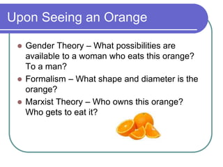 Upon Seeing an Orange
 Gender Theory – What possibilities are
available to a woman who eats this orange?
To a man?
 Formalism – What shape and diameter is the
orange?
 Marxist Theory – Who owns this orange?
Who gets to eat it?
 
