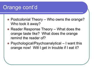 Orange cont’d
 Postcolonial Theory – Who owns the orange?
Who took it away?
 Reader Response Theory – What does the
orange taste like? What does the orange
remind the reader of?
 Psychological/Psychoanalytical – I want this
orange now! Will I get in trouble if I eat it?
 