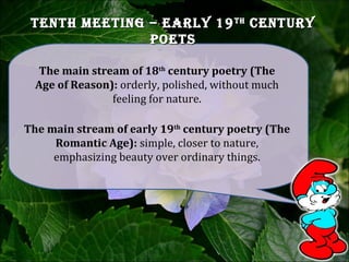 tenth Meeting – early 19tenth Meeting – early 19thth
centurycentury
poetspoets
The main stream of early 19th
century poetry (The
Romantic Age): simple, closer to nature,
emphasizing beauty over ordinary things.
The main stream of 18th
century poetry (The
Age of Reason): orderly, polished, without much
feeling for nature.
 
