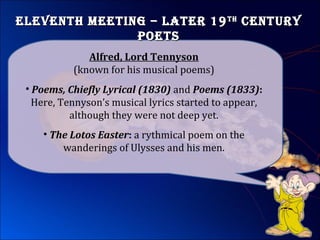 ElEvEnth MEEting – latEr 19ElEvEnth MEEting – latEr 19thth
cEnturycEntury
poEtspoEts
• Poems, Chiefly Lyrical (1830) and Poems (1833):
Here, Tennyson’s musical lyrics started to appear,
although they were not deep yet.
Alfred, Lord Tennyson
(known for his musical poems)
• The Lotos Easter: a rythmical poem on the
wanderings of Ulysses and his men.
 