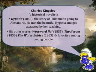 Charles Kingsley
(a historical novelist)
• Hypatia (1853): the story of Philammon going to
Alexandria. He met the beautiful Hypatia and got
attracted by her teaching.
• His other works: Westward Ho! (1855), The Heroes
(1856),The Water Babies (1863)  favorites among
young people
 