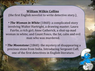 William Wilkie Collins
(the first English novelist to write detective story.)
• The Woman in White (1860): a complicated story
involving Walter Hartright, a drawing master; Laura
Fairlie, a rich girl; Anne Catherick, a shut-up mad
woman in white; and Count Fosco, the fat, calm and evil
man who was murdered.
• The Moonstone (1868): the mystery of disappearing a
precious stone from India. Introducing Sergeant Cuff,
one of the first detectives in English literature.
 