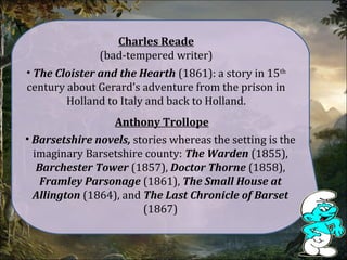 Charles Reade
(bad-tempered writer)
• The Cloister and the Hearth (1861): a story in 15th
century about Gerard’s adventure from the prison in
Holland to Italy and back to Holland.
Anthony Trollope
• Barsetshire novels, stories whereas the setting is the
imaginary Barsetshire county: The Warden (1855),
Barchester Tower (1857), Doctor Thorne (1858),
Framley Parsonage (1861), The Small House at
Allington (1864), and The Last Chronicle of Barset
(1867)
 