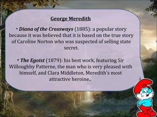 George Meredith
• Diana of the Crossways (1885): a popular story
because it was believed that it is based on the true story
of Caroline Norton who was suspected of selling state
secret.
• The Egoist (1879): his best work, featuring Sir
Willoughby Patterne, the man who is very pleased with
himself, and Clara Middleton, Meredith’s most
attractive heroine..
 