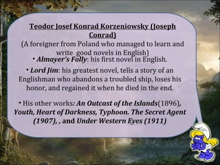 Teodor Josef Konrad Korzeniowsky (Joseph
Conrad)
(A foreigner from Poland who managed to learn and
write good novels in English)
• Almayer’s Folly: his first novel in English.
• Lord Jim: his greatest novel, tells a story of an
Englishman who abandons a troubled ship, loses his
honor, and regained it when he died in the end.
• His other works: An Outcast of the Islands(1896),
Youth, Heart of Darkness, Typhoon. The Secret Agent
(1907), , and Under Western Eyes (1911)
 