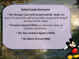 Robert Louis Stevenson
• The Strange Case of Dr Jeckyll and Mr. Hyde: the
story of a man with split personality, the good Dr Jeckyll
and the evil Mr. Hyde.
• Treasure Island (1883): an adventure story of
treasure and pirates.
• The New Arabian Nights (1882)
• The Black Arrow(1888)
 
