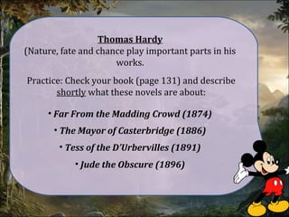 Thomas Hardy
(Nature, fate and chance play important parts in his
works.
Practice: Check your book (page 131) and describe
shortly what these novels are about:
• Far From the Madding Crowd (1874)
• The Mayor of Casterbridge (1886)
• Tess of the D’Urbervilles (1891)
• Jude the Obscure (1896)
 