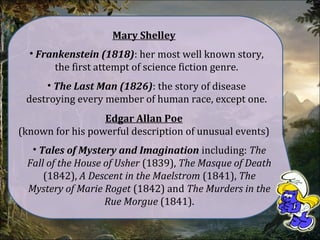 • Frankenstein (1818): her most well known story,
the first attempt of science fiction genre.
Mary Shelley
• The Last Man (1826): the story of disease
destroying every member of human race, except one.
• Tales of Mystery and Imagination including: The
Fall of the House of Usher (1839), The Masque of Death
(1842), A Descent in the Maelstrom (1841), The
Mystery of Marie Roget (1842) and The Murders in the
Rue Morgue (1841).
Edgar Allan Poe
(known for his powerful description of unusual events)
 