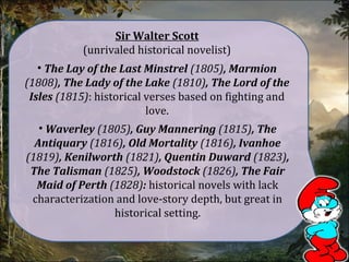 • The Lay of the Last Minstrel (1805), Marmion
(1808), The Lady of the Lake (1810), The Lord of the
Isles (1815): historical verses based on fighting and
love.
Sir Walter Scott
(unrivaled historical novelist)
• Waverley (1805), Guy Mannering (1815), The
Antiquary (1816), Old Mortality (1816), Ivanhoe
(1819), Kenilworth (1821), Quentin Duward (1823),
The Talisman (1825), Woodstock (1826), The Fair
Maid of Perth (1828): historical novels with lack
characterization and love-story depth, but great in
historical setting.
 