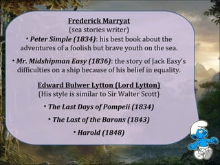 Frederick Marryat
(sea stories writer)
• Peter Simple (1834): his best book about the
adventures of a foolish but brave youth on the sea.
• Mr. Midshipman Easy (1836): the story of Jack Easy’s
difficulties on a ship because of his belief in equality.
Edward Bulwer Lytton (Lord Lytton)
(His style is similar to Sir Walter Scott)
• The Last Days of Pompeii (1834)
• The Last of the Barons (1843)
• Harold (1848)
 