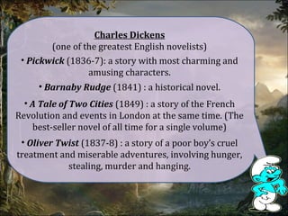 Charles Dickens
(one of the greatest English novelists)
• Pickwick (1836-7): a story with most charming and
amusing characters.
• Barnaby Rudge (1841) : a historical novel.
• A Tale of Two Cities (1849) : a story of the French
Revolution and events in London at the same time. (The
best-seller novel of all time for a single volume)
• Oliver Twist (1837-8) : a story of a poor boy’s cruel
treatment and miserable adventures, involving hunger,
stealing, murder and hanging.
 