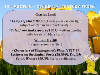 1313thth
meeting – Other 19meeting – Other 19thth
Century PrOseCentury PrOse
Charles Lamb
• Essays of Elia (1823-33): essays on various light
subject written in an attractive style.
• Tales from Shakespeare (1807): written together
with his sister, Mary Lamb.
William Hazlitt
(a quarrelsome writer)
• Characters of Shakespeare’s Plays (1817-8),
Lectures on the English Poets (1818-9), English
Comic Writers (1819): literary criticisms.
 