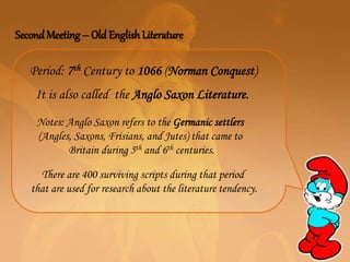 SecondMeeting – Old English Literature
It is also called the Anglo Saxon Literature.
Notes: Anglo Saxon refers to the Germanic settlers
(Angles, Saxons, Frisians, and Jutes) that came to
Britain during 5th and 6th centuries.
Period: 7th Century to 1066 (Norman Conquest)
There are 400 surviving scripts during that period
that are used for research about the literature tendency.
 