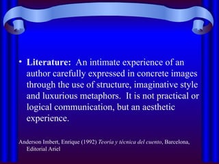 • Literature: An intimate experience of an
author carefully expressed in concrete images
through the use of structure, imaginative style
and luxurious metaphors. It is not practical or
logical communication, but an aesthetic
experience.
Anderson Imbert, Enrique (1992) Teoría y técnica del cuento, Barcelona,
Editorial Ariel
 
