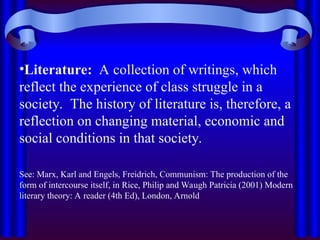 •Literature: A collection of writings, which
reflect the experience of class struggle in a
society. The history of literature is, therefore, a
reflection on changing material, economic and
social conditions in that society.
See: Marx, Karl and Engels, Freidrich, Communism: The production of the
form of intercourse itself, in Rice, Philip and Waugh Patricia (2001) Modern
literary theory: A reader (4th Ed), London, Arnold
 