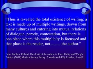 “Thus is revealed the total existence of writing: a
text is made up of multiple writings, drawn from
many cultures and entering into mutual relations
of dialogue, parody, contestation, but there is
one place where this multiplicity is focussed and
that place is the reader, not ......... the author.”
From Barthes, Roland, The death of the author, in Rice, Philip and Waugh
Patricia (2001) Modern literary theory: A reader (4th Ed), London, Arnold
 