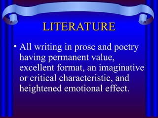 LITERATURE
LITERATURE
• All writing in prose and poetry
having permanent value,
excellent format, an imaginative
or critical characteristic, and
heightened emotional effect.
 