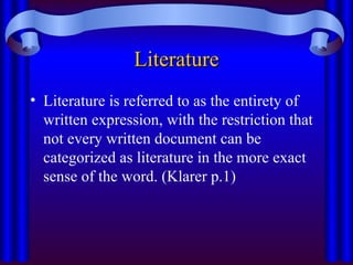 Literature
Literature
• Literature is referred to as the entirety of
written expression, with the restriction that
not every written document can be
categorized as literature in the more exact
sense of the word. (Klarer p.1)
 