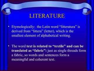 LITERATURE
LITERATURE
• Etymologically: the Latin word “litteratura” is
derived from “littera” (letter), which is the
smallest element of alphabetical writing.
• The word text is related to “textile” and can be
translated as “fabric”: just as single threads form
a fabric, so words and sentences form a
meaningful and coherent text.
 