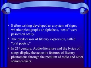 • Before writing developed as a system of signs,
whether pictographs or alphabets, “texts” were
passed on orally.
• The predecessor of literary expression, called
“oral poetry,”
• In 21st
century, Audio-literature and the lyrics of
songs display the acoustic features of literary
phenomena through the medium of radio and other
sound carriers.
 