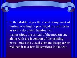 • In the Middle Ages the visual component of
writing was highly privileged in such forms
as richly decorated handwritten
manuscripts, the arrival of the modern age -
along with the invention of the printing
press- made the visual element disappear or
reduced it to a few illustrations in the text.
 