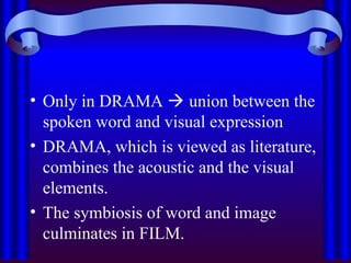 • Only in DRAMA  union between the
spoken word and visual expression
• DRAMA, which is viewed as literature,
combines the acoustic and the visual
elements.
• The symbiosis of word and image
culminates in FILM.
 