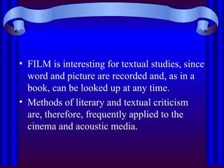 • FILM is interesting for textual studies, since
word and picture are recorded and, as in a
book, can be looked up at any time.
• Methods of literary and textual criticism
are, therefore, frequently applied to the
cinema and acoustic media.
 