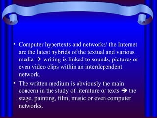 • Computer hypertexts and networks/ the Internet
are the latest hybrids of the textual and various
media  writing is linked to sounds, pictures or
even video clips within an interdependent
network.
• The written medium is obviously the main
concern in the study of literature or texts  the
stage, painting, film, music or even computer
networks.
 