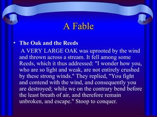 A Fable
A Fable
• The Oak and the Reeds
A VERY LARGE OAK was uprooted by the wind
and thrown across a stream. It fell among some
Reeds, which it thus addressed: "I wonder how you,
who are so light and weak, are not entirely crushed
by these strong winds." They replied, "You fight
and contend with the wind, and consequently you
are destroyed; while we on the contrary bend before
the least breath of air, and therefore remain
unbroken, and escape." Stoop to conquer.
 