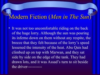 Modern Fiction (
Modern Fiction (Men in The Sun
Men in The Sun)
)
• It was not too uncomfortable riding on the back
of the huge lorry. Although the sun was pouring
its inferno down on them without any respite, the
breeze that they felt because of the lorry’s speed
lessened the intensity of the heat. Abu Qais had
climbed up on top with Marwan, and they sat
side by side on the edge of the tank. They had
drawn lots, and it was Assad’s turn to sit beside
the driver-----------
 