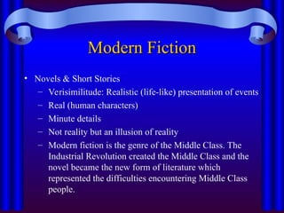 Modern Fiction
Modern Fiction
• Novels & Short Stories
– Verisimilitude: Realistic (life-like) presentation of events
– Real (human characters)
– Minute details
– Not reality but an illusion of reality
– Modern fiction is the genre of the Middle Class. The
Industrial Revolution created the Middle Class and the
novel became the new form of literature which
represented the difficulties encountering Middle Class
people.
 